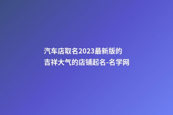 汽车店取名2023最新版的 吉祥大气的店铺起名-名学网-第1张-店铺起名-玄机派